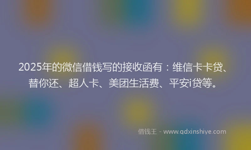 2025年的微信借钱写的接收函有：维信卡卡贷、替你还、超人卡、美团生活费、平安i贷等。