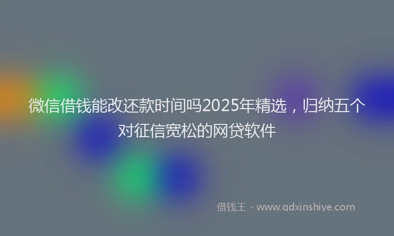 微信借钱能改还款时间吗2025年精选，归纳五个对征信宽松的网贷软件