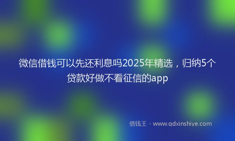微信借钱可以先还利息吗2025年精选，归纳5个贷款好做不看征信的app