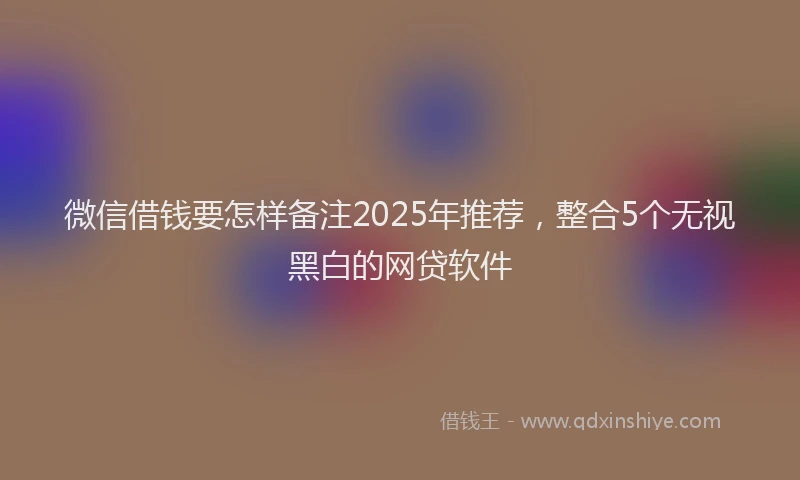 微信借钱要怎样备注2025年推荐，整合5个无视黑白的网贷软件