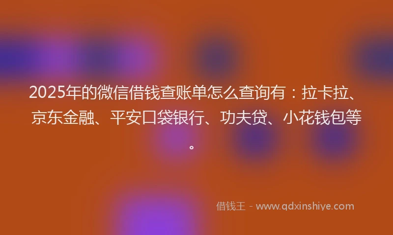 2025年的微信借钱查账单怎么查询有：拉卡拉、京东金融、平安口袋银行、功夫贷、小花钱包等。