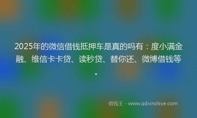 2025年的微信借钱抵押车是真的吗有：度小满金融、维信卡卡贷、读秒贷、替你还、微博借钱等。