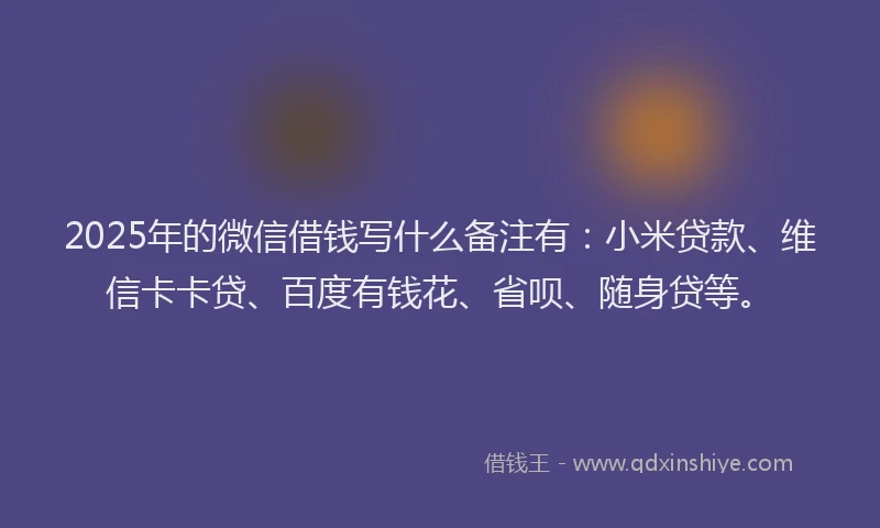2025年的微信借钱写什么备注有：小米贷款、维信卡卡贷、百度有钱花、省呗、随身贷等。