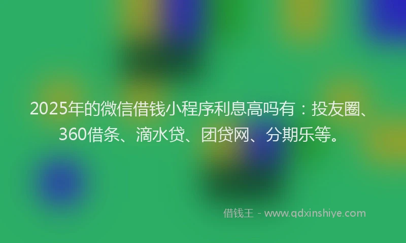 2025年的微信借钱小程序利息高吗有：投友圈、360借条、滴水贷、团贷网、分期乐等。