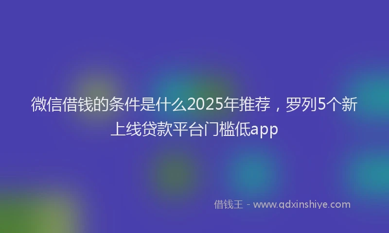 微信借钱的条件是什么2025年推荐，罗列5个新上线贷款平台门槛低app