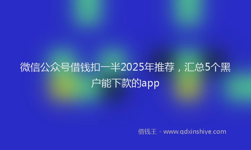 微信公众号借钱扣一半2025年推荐，汇总5个黑户能下款的app