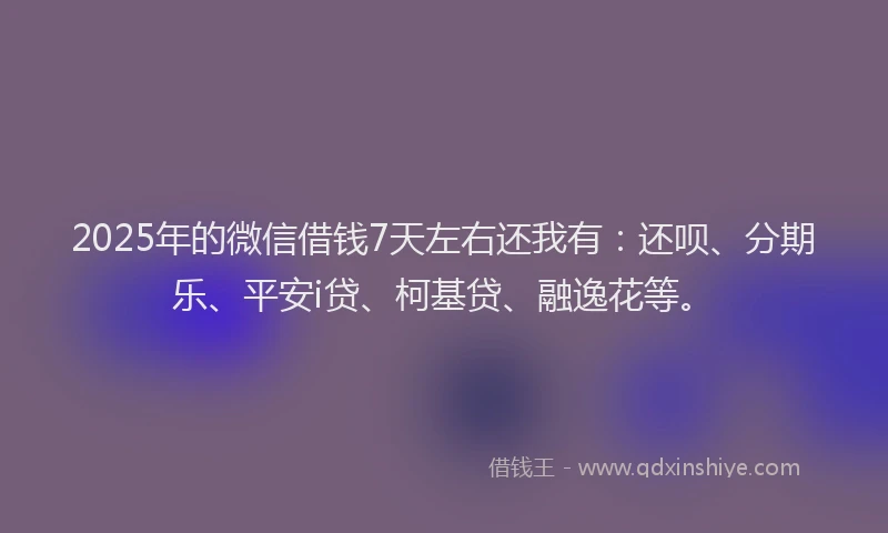 2025年的微信借钱7天左右还我有：还呗、分期乐、平安i贷、柯基贷、融逸花等。