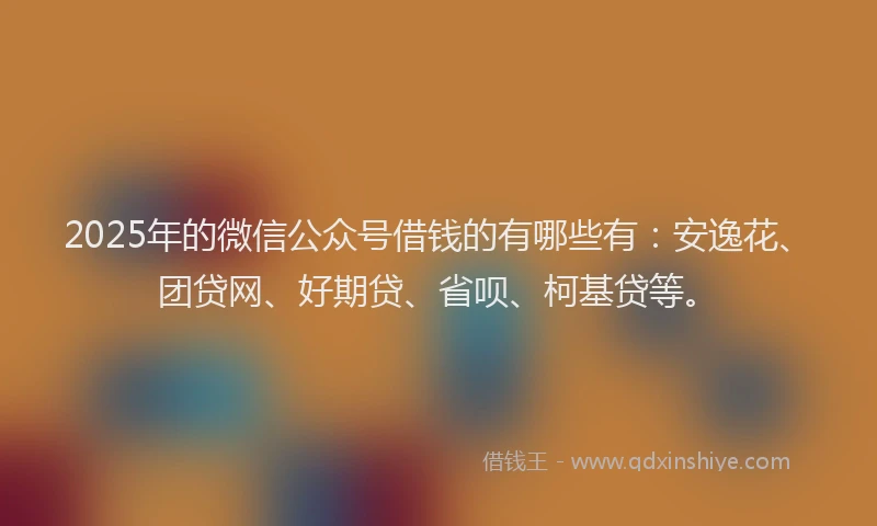 2025年的微信公众号借钱的有哪些有：安逸花、团贷网、好期贷、省呗、柯基贷等。
