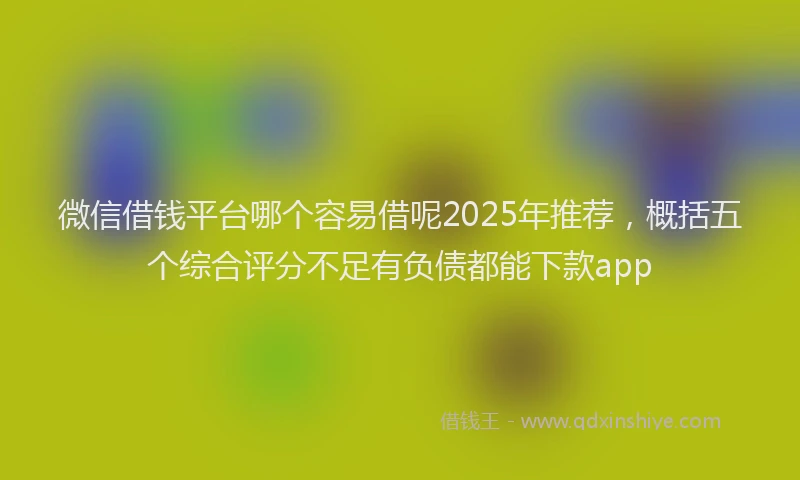 微信借钱平台哪个容易借呢2025年推荐，概括五个综合评分不足有负债都能下款app