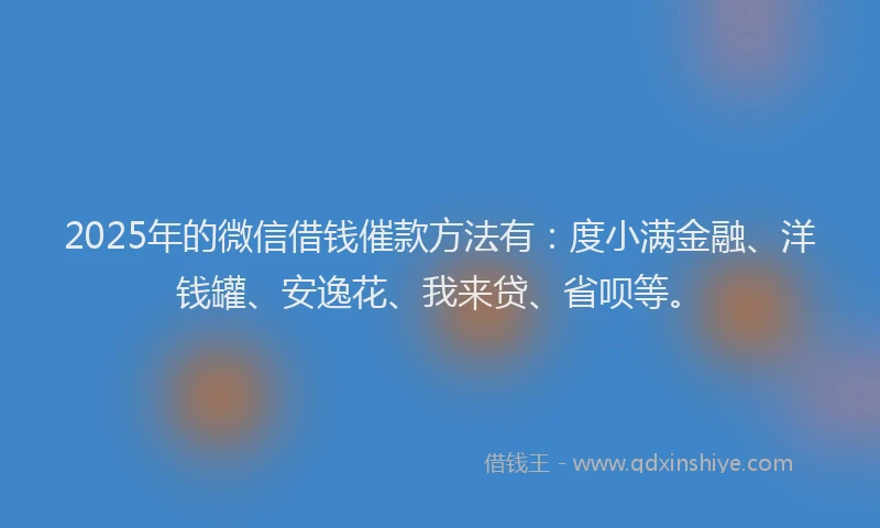 2025年的微信借钱催款方法有：度小满金融、洋钱罐、安逸花、我来贷、省呗等。