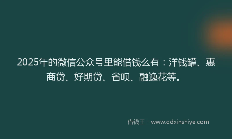 2025年的微信公众号里能借钱么有：洋钱罐、惠商贷、好期贷、省呗、融逸花等。