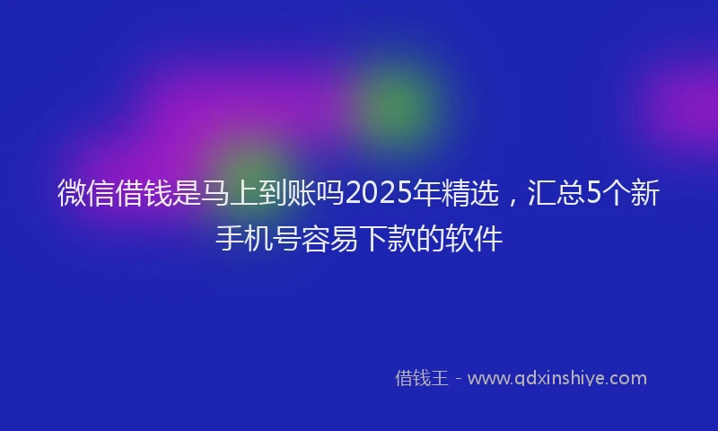 微信借钱是马上到账吗2025年精选，汇总5个新手机号容易下款的软件