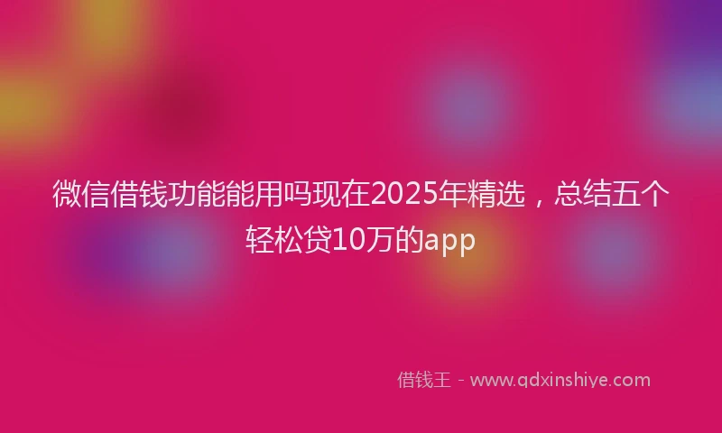微信借钱功能能用吗现在2025年精选，总结五个轻松贷10万的app