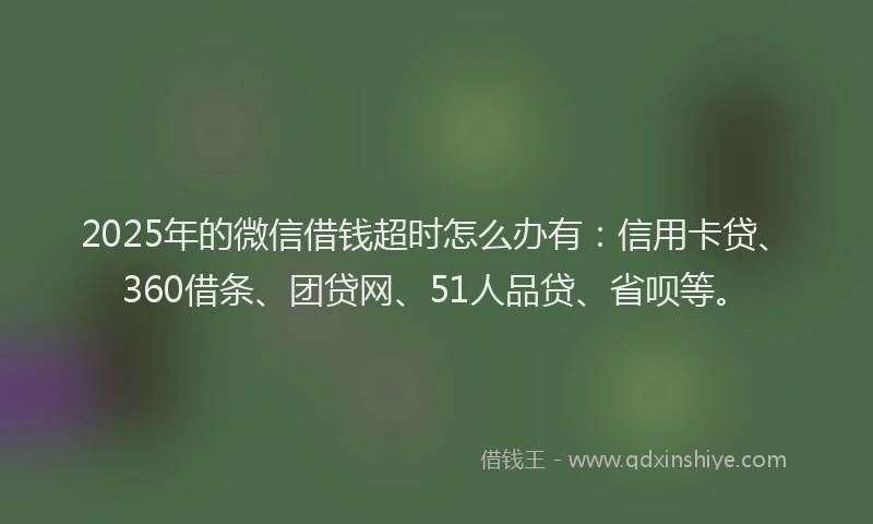 2025年的微信借钱超时怎么办有：信用卡贷、360借条、团贷网、51人品贷、省呗等。
