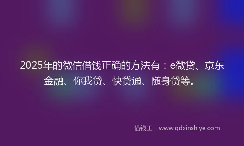 2025年的微信借钱正确的方法有：e微贷、京东金融、你我贷、快贷通、随身贷等。