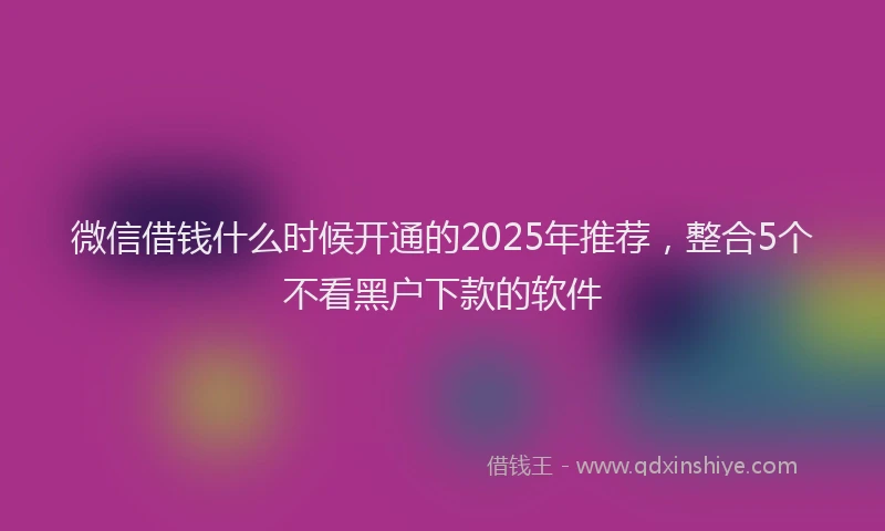 微信借钱什么时候开通的2025年推荐，整合5个不看黑户下款的软件