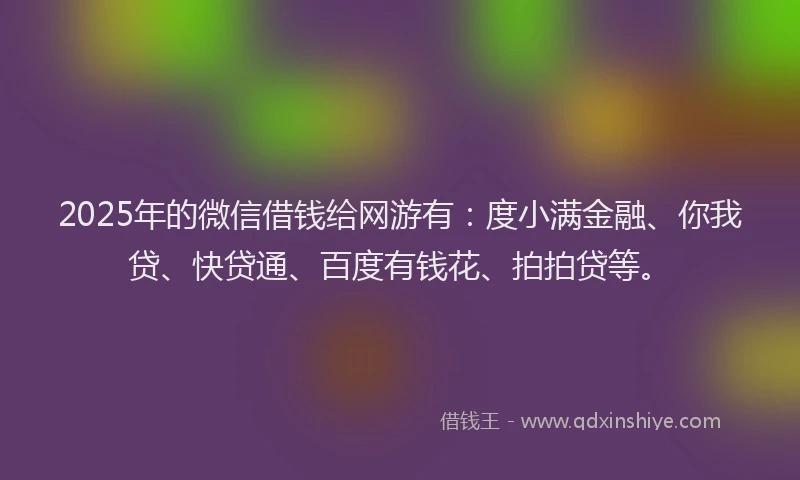 2025年的微信借钱给网游有：度小满金融、你我贷、快贷通、百度有钱花、拍拍贷等。