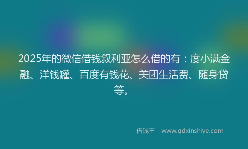 2025年的微信借钱叙利亚怎么借的有：度小满金融、洋钱罐、百度有钱花、美团生活费、随身贷等。