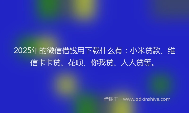 2025年的微信借钱用下载什么有：小米贷款、维信卡卡贷、花呗、你我贷、人人贷等。