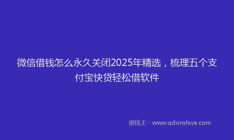 微信借钱怎么永久关闭2025年精选，梳理五个支付宝快贷轻松借软件