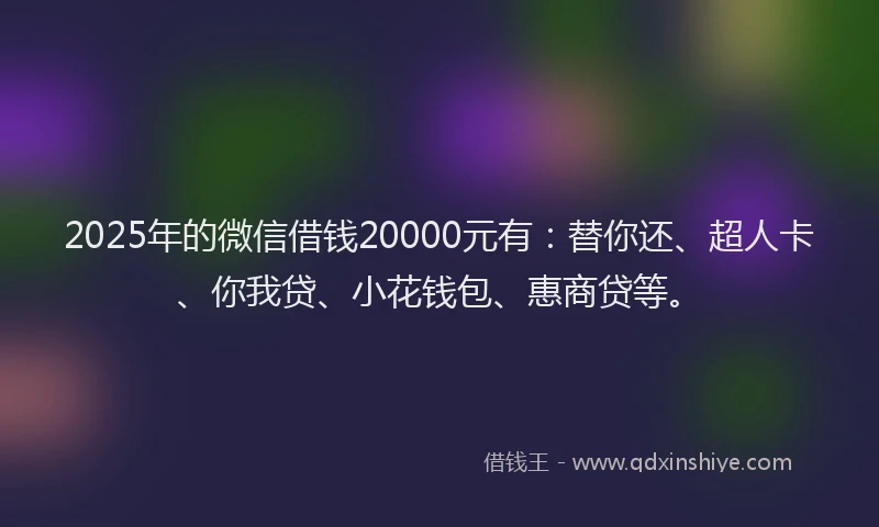 2025年的微信借钱20000元有：替你还、超人卡、你我贷、小花钱包、惠商贷等。