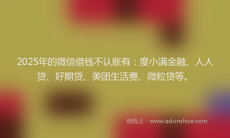 2025年的微信借钱不认账有：度小满金融、人人贷、好期贷、美团生活费、微粒贷等。