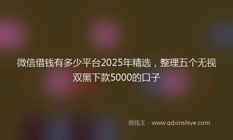 微信借钱有多少平台2025年精选，整理五个无视双黑下款5000的口子