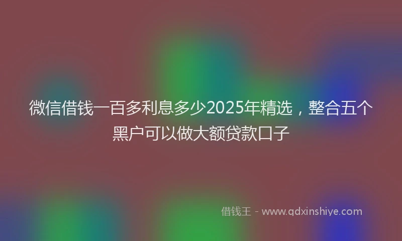 微信借钱一百多利息多少2025年精选，整合五个黑户可以做大额贷款口子