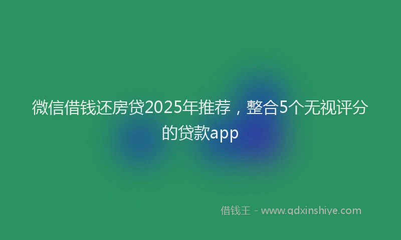 微信借钱还房贷2025年推荐，整合5个无视评分的贷款app