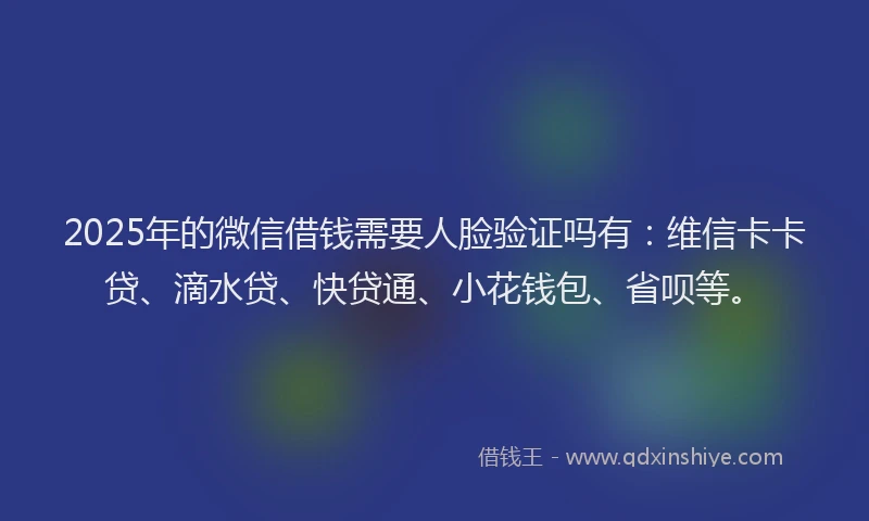 2025年的微信借钱需要人脸验证吗有：维信卡卡贷、滴水贷、快贷通、小花钱包、省呗等。