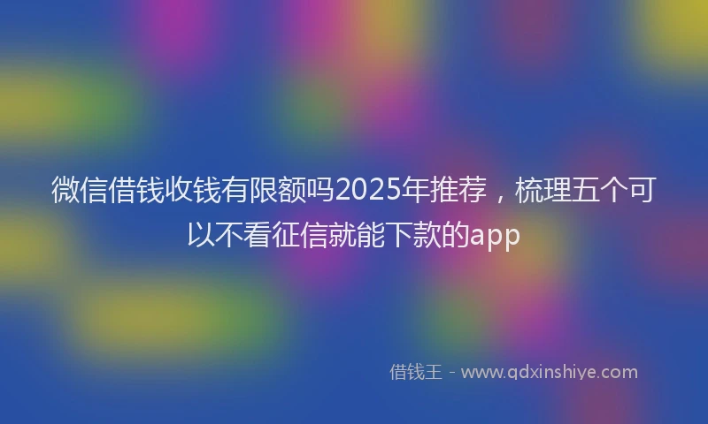 微信借钱收钱有限额吗2025年推荐，梳理五个可以不看征信就能下款的app