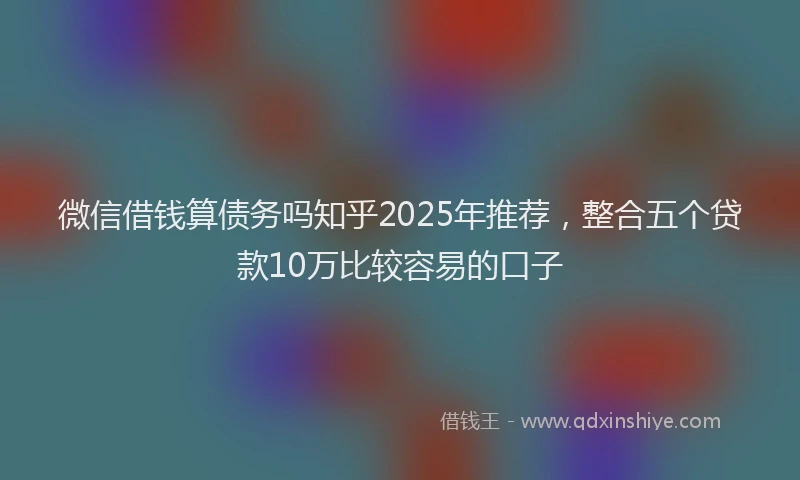 微信借钱算债务吗知乎2025年推荐，整合五个贷款10万比较容易的口子