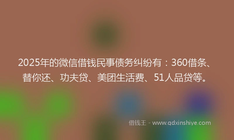 2025年的微信借钱民事债务纠纷有：360借条、替你还、功夫贷、美团生活费、51人品贷等。