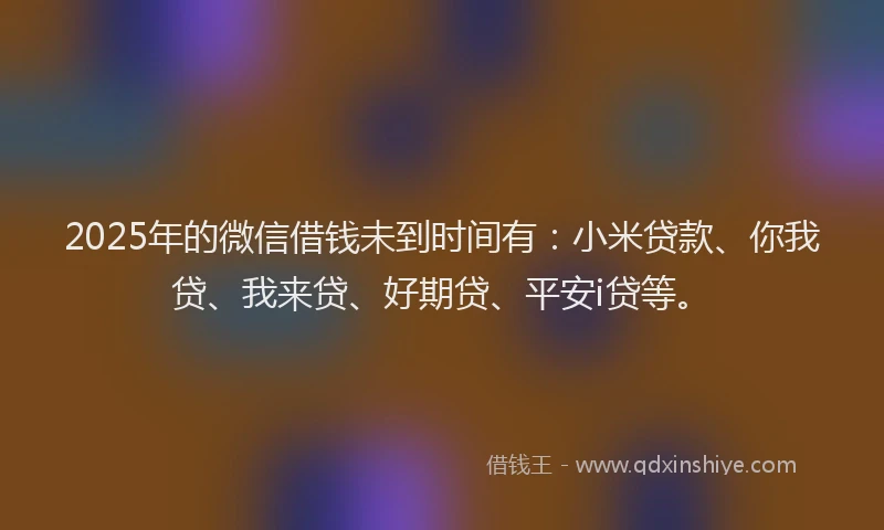 2025年的微信借钱未到时间有：小米贷款、你我贷、我来贷、好期贷、平安i贷等。