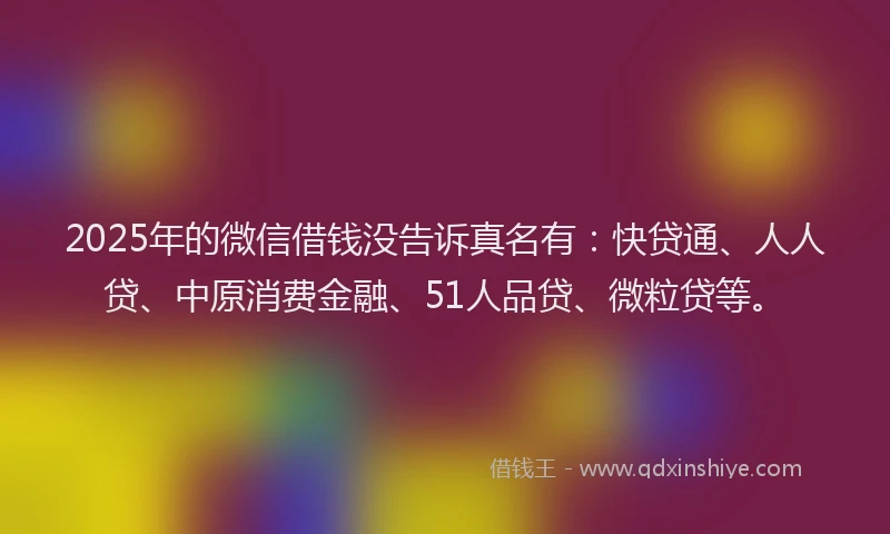 2025年的微信借钱没告诉真名有：快贷通、人人贷、中原消费金融、51人品贷、微粒贷等。