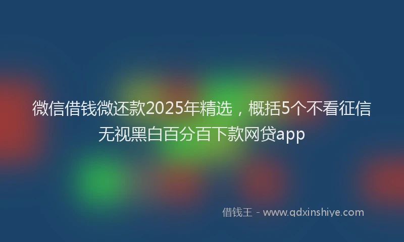 微信借钱微还款2025年精选，概括5个不看征信无视黑白百分百下款网贷app