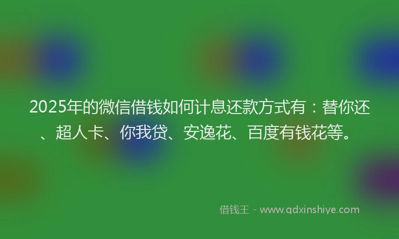 2025年的微信借钱如何计息还款方式有：替你还、超人卡、你我贷、安逸花、百度有钱花等。
