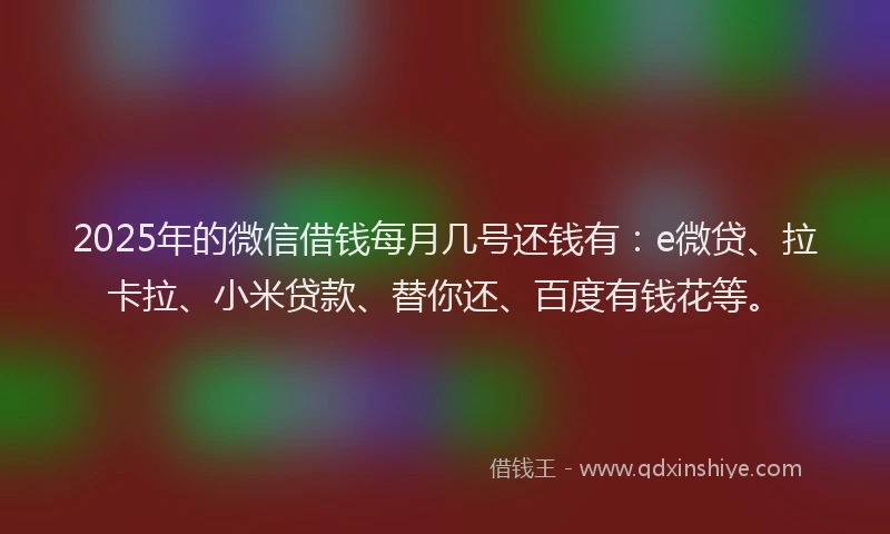 2025年的微信借钱每月几号还钱有：e微贷、拉卡拉、小米贷款、替你还、百度有钱花等。
