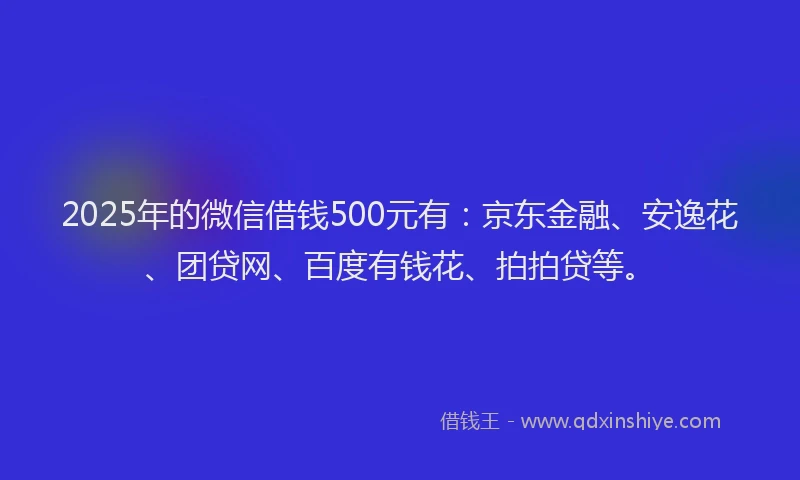 2025年的微信借钱500元有：京东金融、安逸花、团贷网、百度有钱花、拍拍贷等。