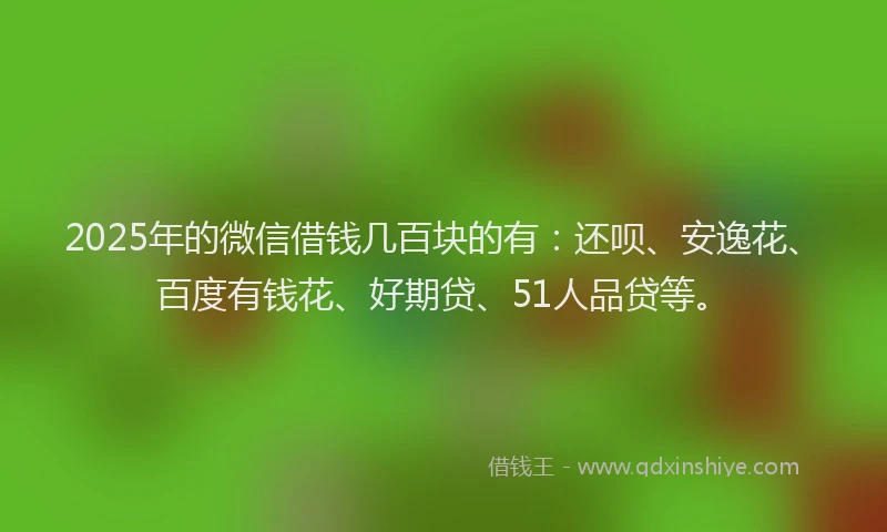 2025年的微信借钱几百块的有：还呗、安逸花、百度有钱花、好期贷、51人品贷等。