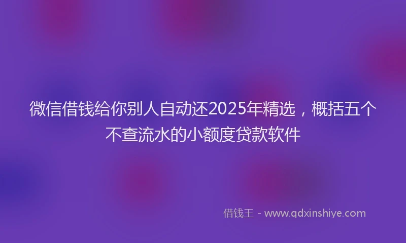 微信借钱给你别人自动还2025年精选，概括五个不查流水的小额度贷款软件