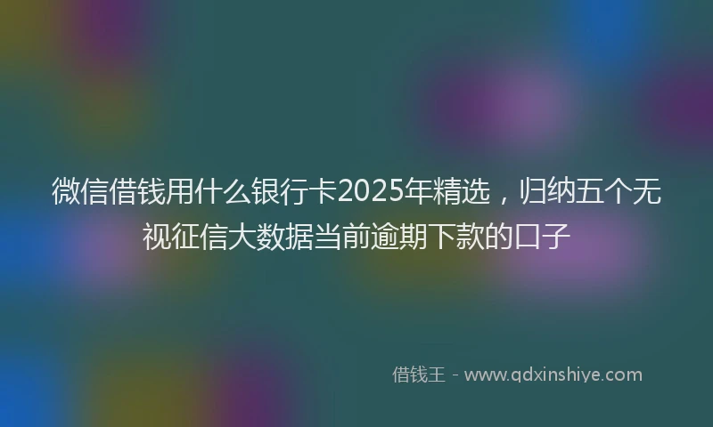 微信借钱用什么银行卡2025年精选，归纳五个无视征信大数据当前逾期下款的口子