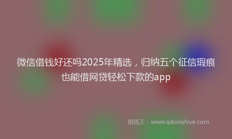 微信借钱好还吗2025年精选，归纳五个征信瑕疵也能借网贷轻松下款的app