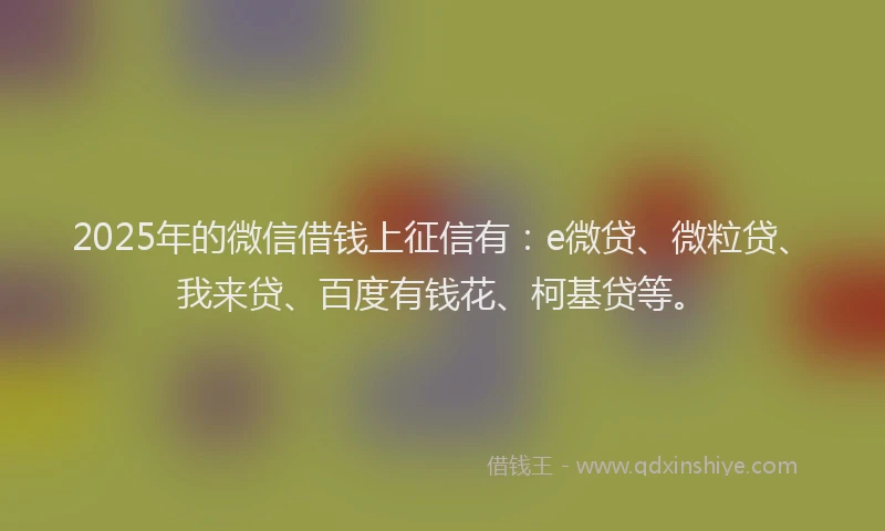 2025年的微信借钱上征信有：e微贷、微粒贷、我来贷、百度有钱花、柯基贷等。