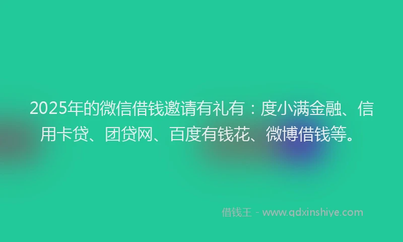 2025年的微信借钱邀请有礼有：度小满金融、信用卡贷、团贷网、百度有钱花、微博借钱等。
