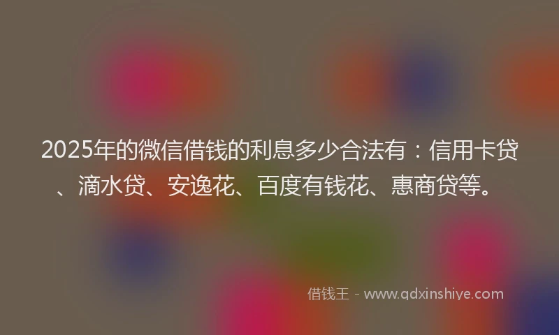2025年的微信借钱的利息多少合法有：信用卡贷、滴水贷、安逸花、百度有钱花、惠商贷等。