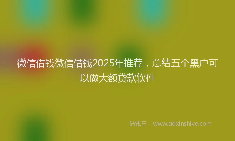 微信借钱微信借钱2025年推荐，总结五个黑户可以做大额贷款软件