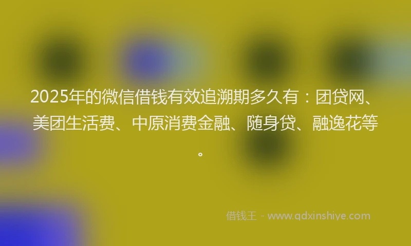 2025年的微信借钱有效追溯期多久有：团贷网、美团生活费、中原消费金融、随身贷、融逸花等。