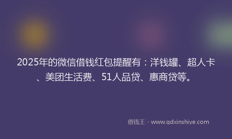 2025年的微信借钱红包提醒有：洋钱罐、超人卡、美团生活费、51人品贷、惠商贷等。