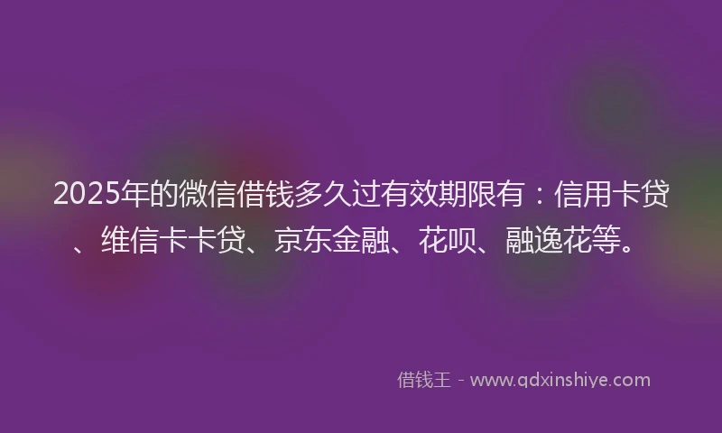 2025年的微信借钱多久过有效期限有：信用卡贷、维信卡卡贷、京东金融、花呗、融逸花等。